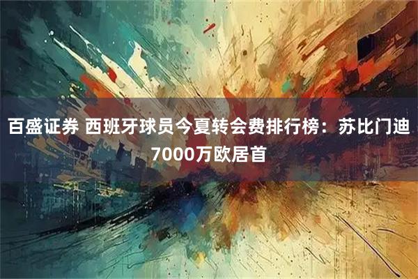 百盛证券 西班牙球员今夏转会费排行榜：苏比门迪7000万欧居首