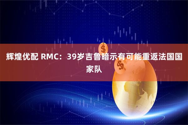 辉煌优配 RMC：39岁吉鲁暗示有可能重返法国国家队
