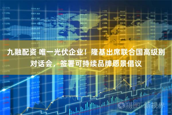 九融配资 唯一光伏企业！隆基出席联合国高级别对话会，签署可持续品牌愿景倡议