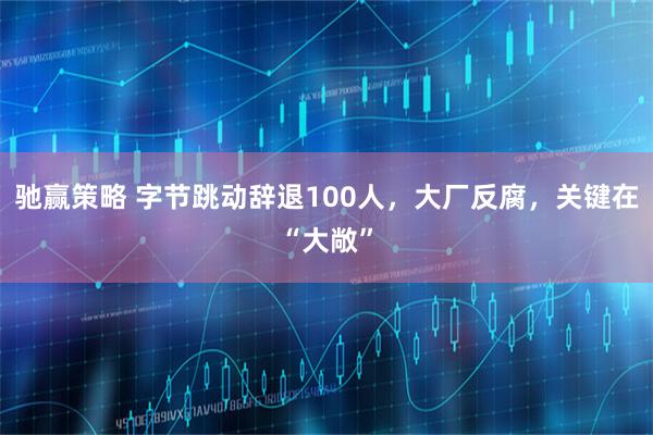 驰赢策略 字节跳动辞退100人，大厂反腐，关键在“大敞”