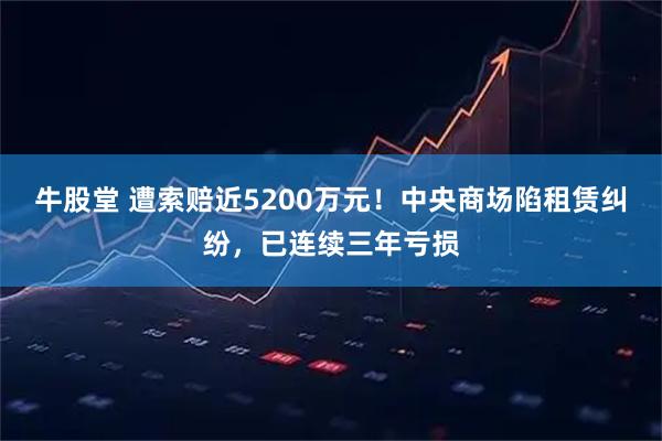 牛股堂 遭索赔近5200万元！中央商场陷租赁纠纷，已连续三年亏损