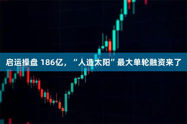 启运操盘 186亿，“人造太阳”最大单轮融资来了