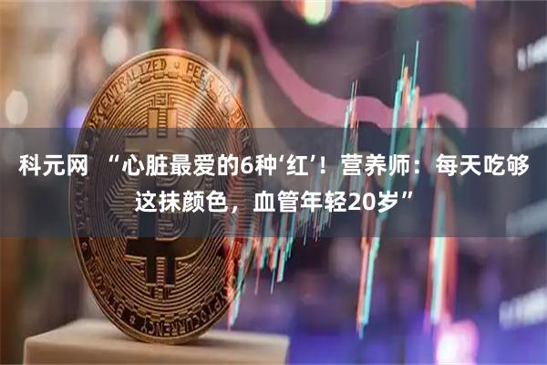 科元网  “心脏最爱的6种‘红’！营养师：每天吃够这抹颜色，血管年轻20岁”