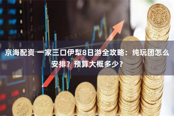 京海配资 一家三口伊犁8日游全攻略：纯玩团怎么安排？预算大概多少？