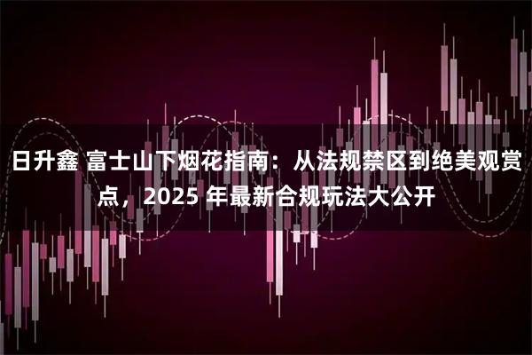 日升鑫 富士山下烟花指南：从法规禁区到绝美观赏点，2025 年最新合规玩法大公开
