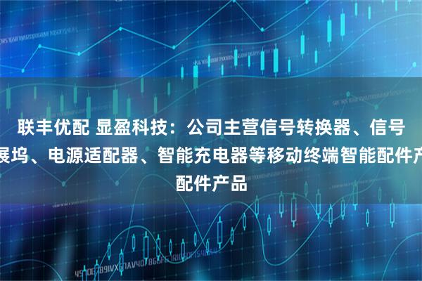 联丰优配 显盈科技：公司主营信号转换器、信号拓展坞、电源适配器、智能充电器等移动终端智能配件产品