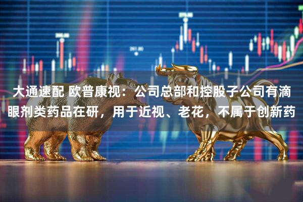 大通速配 欧普康视：公司总部和控股子公司有滴眼剂类药品在研，用于近视、老花，不属于创新药