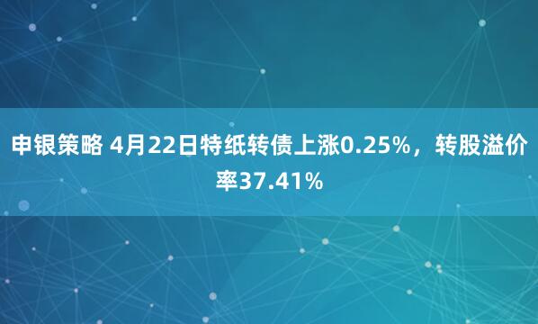 申银策略 4月22日特纸转债上涨0.25%，转股溢价率37.41%