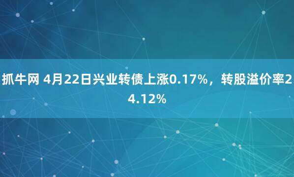 抓牛网 4月22日兴业转债上涨0.17%，转股溢价率24.12%