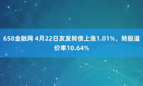 658金融网 4月22日友发转债上涨1.01%，转股溢价率10.64%