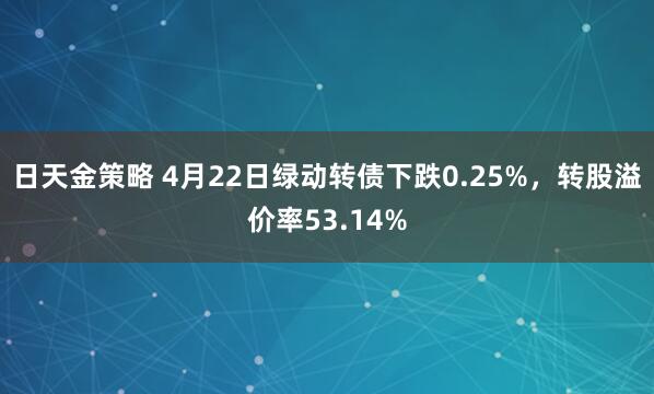 日天金策略 4月22日绿动转债下跌0.25%，转股溢价率53.14%