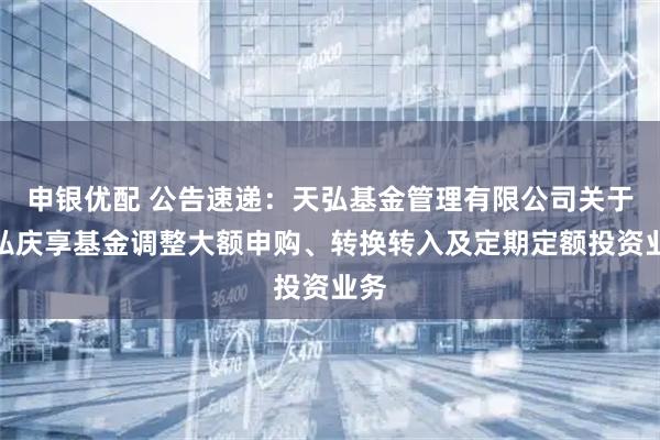 申银优配 公告速递：天弘基金管理有限公司关于天弘庆享基金调整大额申购、转换转入及定期定额投资业务