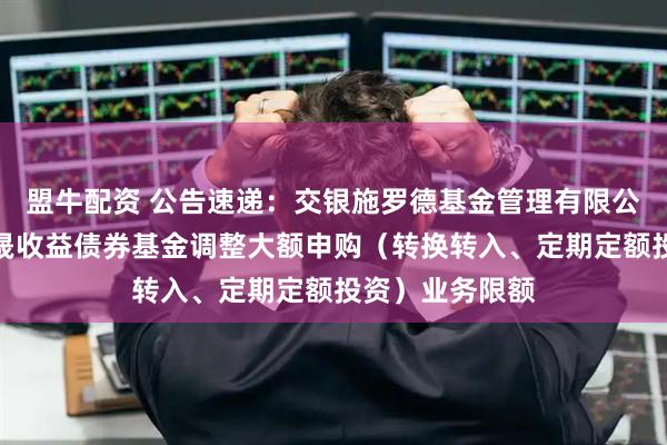 盟牛配资 公告速递：交银施罗德基金管理有限公司关于交银丰晟收益债券基金调整大额申购（转换转入、定期定额投资）业务限额