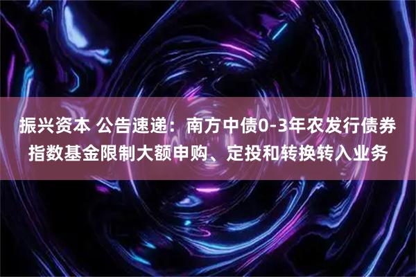 振兴资本 公告速递：南方中债0-3年农发行债券指数基金限制大额申购、定投和转换转入业务