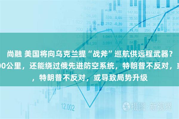 尚融 美国将向乌克兰提“战斧”巡航供远程武器？最大射程超2000公里，还能绕过俄先进防空系统，特朗普不反对，或导致局势升级