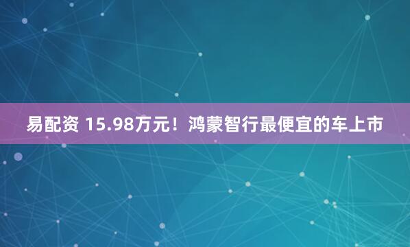 易配资 15.98万元！鸿蒙智行最便宜的车上市