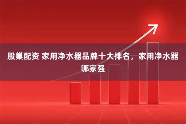 股巢配资 家用净水器品牌十大排名，家用净水器哪家强
