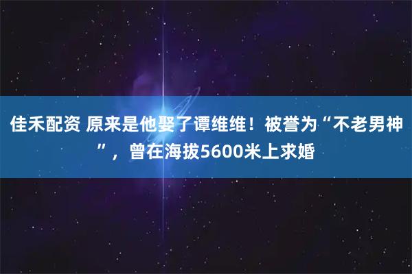 佳禾配资 原来是他娶了谭维维！被誉为“不老男神”，曾在海拔5600米上求婚