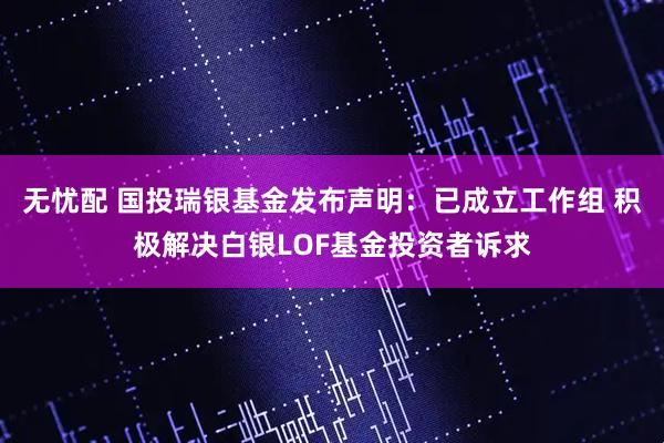 无忧配 国投瑞银基金发布声明：已成立工作组 积极解决白银LOF基金投资者诉求