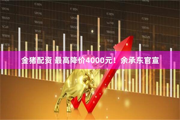 金猪配资 最高降价4000元！余承东官宣