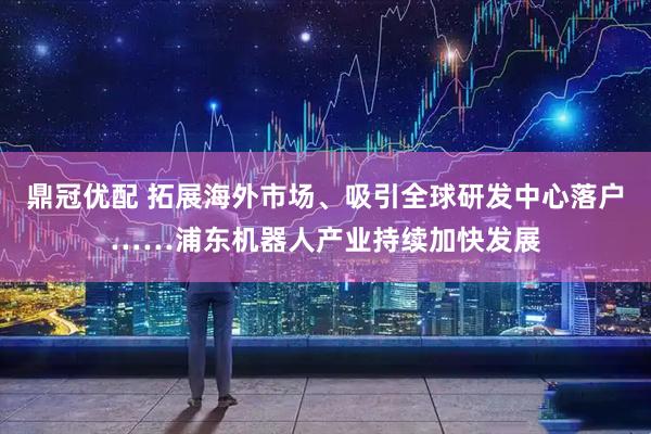 鼎冠优配 拓展海外市场、吸引全球研发中心落户……浦东机器人产业持续加快发展