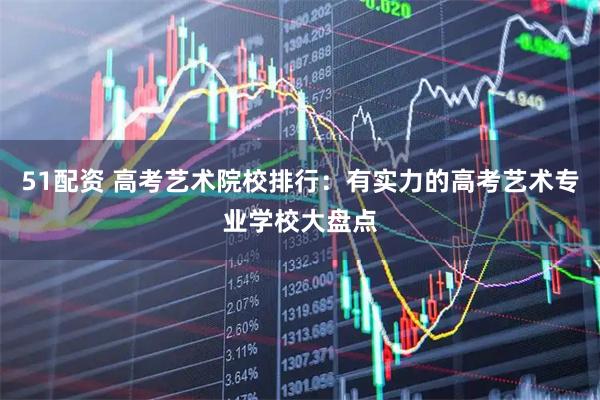 51配资 高考艺术院校排行：有实力的高考艺术专业学校大盘点