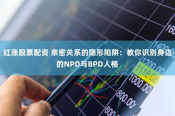 红涨股票配资 亲密关系的隐形陷阱：教你识别身边的NPD与BPD人格