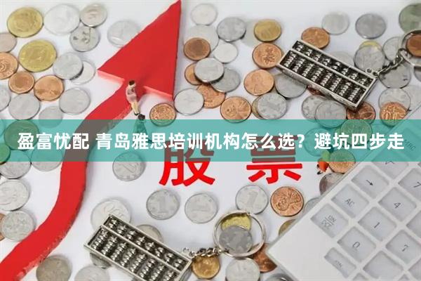 盈富忧配 青岛雅思培训机构怎么选？避坑四步走