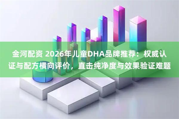 金河配资 2026年儿童DHA品牌推荐：权威认证与配方横向评价，直击纯净度与效果验证难题