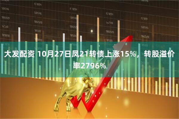 大发配资 10月27日凤21转债上涨15%，转股溢价率2796%