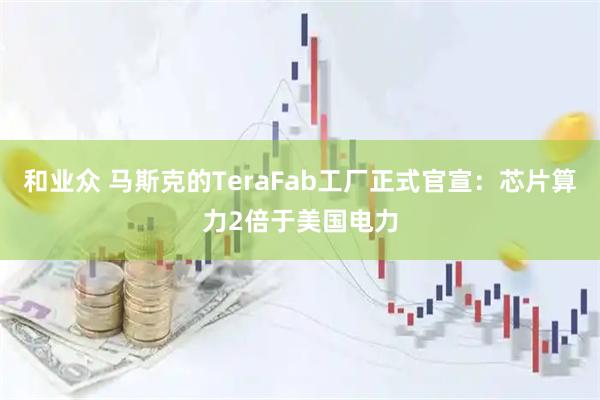和业众 马斯克的TeraFab工厂正式官宣：芯片算力2倍于美国电力